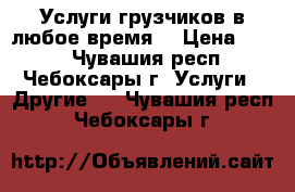 Услуги грузчиков в любое время. › Цена ­ 200 - Чувашия респ., Чебоксары г. Услуги » Другие   . Чувашия респ.,Чебоксары г.